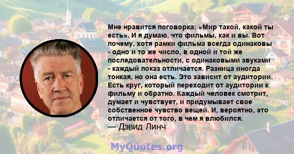 Мне нравится поговорка: «Мир такой, какой ты есть». И я думаю, что фильмы, как и вы. Вот почему, хотя рамки фильма всегда одинаковы - одно и то же число, в одной и той же последовательности, с одинаковыми звуками -