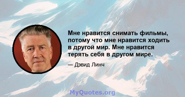 Мне нравится снимать фильмы, потому что мне нравится ходить в другой мир. Мне нравится терять себя в другом мире.