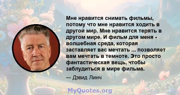 Мне нравится снимать фильмы, потому что мне нравится ходить в другой мир. Мне нравится терять в другом мире. И фильм для меня - волшебная среда, которая заставляет вас мечтать ... позволяет вам мечтать в темноте. Это