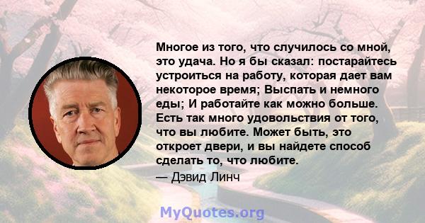 Многое из того, что случилось со мной, это удача. Но я бы сказал: постарайтесь устроиться на работу, которая дает вам некоторое время; Выспать и немного еды; И работайте как можно больше. Есть так много удовольствия от