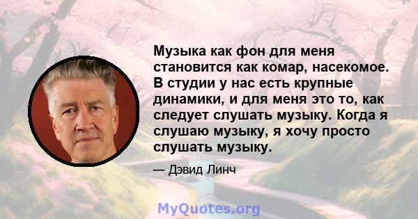 Музыка как фон для меня становится как комар, насекомое. В студии у нас есть крупные динамики, и для меня это то, как следует слушать музыку. Когда я слушаю музыку, я хочу просто слушать музыку.