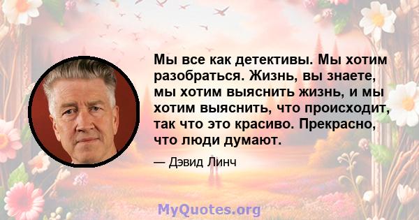 Мы все как детективы. Мы хотим разобраться. Жизнь, вы знаете, мы хотим выяснить жизнь, и мы хотим выяснить, что происходит, так что это красиво. Прекрасно, что люди думают.