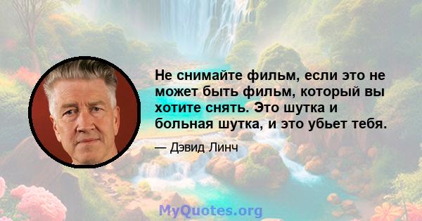 Не снимайте фильм, если это не может быть фильм, который вы хотите снять. Это шутка и больная шутка, и это убьет тебя.