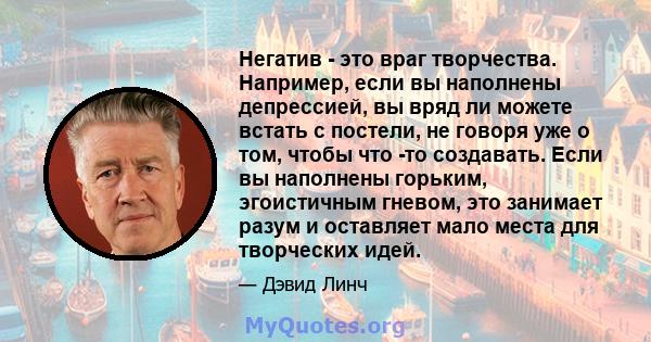 Негатив - это враг творчества. Например, если вы наполнены депрессией, вы вряд ли можете встать с постели, не говоря уже о том, чтобы что -то создавать. Если вы наполнены горьким, эгоистичным гневом, это занимает разум