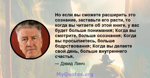 Но если вы сможете расширить это сознание, заставьте его расти, то когда вы читаете об этой книге, у вас будет больше понимания; Когда вы смотрите, больше осознания; Когда вы просыпаетесь, больше бодрствования; Когда вы 