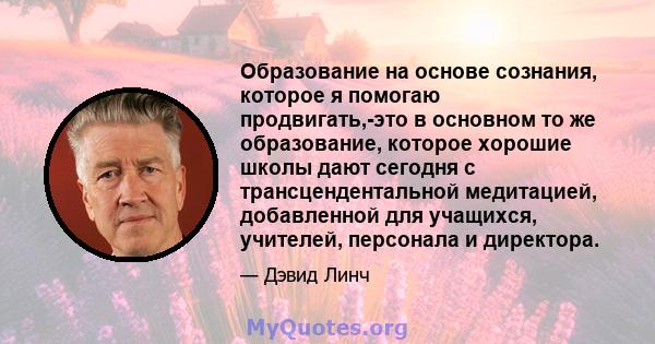 Образование на основе сознания, которое я помогаю продвигать,-это в основном то же образование, которое хорошие школы дают сегодня с трансцендентальной медитацией, добавленной для учащихся, учителей, персонала и