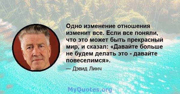 Одно изменение отношения изменит все. Если все поняли, что это может быть прекрасный мир, и сказал: «Давайте больше не будем делать это - давайте повеселимся».