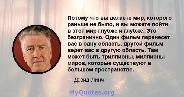 Потому что вы делаете мир, которого раньше не было, и вы можете пойти в этот мир глубже и глубже. Это безгранично. Один фильм перенесет вас в одну область, другой фильм ведет вас в другую область. Там может быть