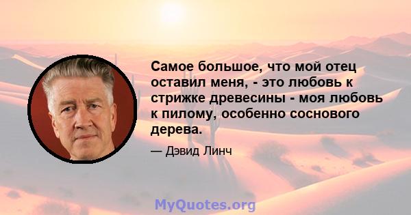 Самое большое, что мой отец оставил меня, - это любовь к стрижке древесины - моя любовь к пилому, особенно соснового дерева.