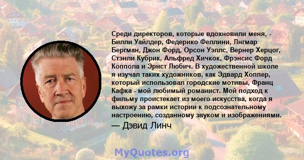 Среди директоров, которые вдохновили меня, - Билли Уайлдер, Федерико Феллини, Лнгмар Бергман, Джон Форд, Орсон Уэллс, Вернер Херцог, Стэнли Кубрик, Альфред Хичкок, Фрэнсис Форд Коппола и Эрнст Любич. В художественной