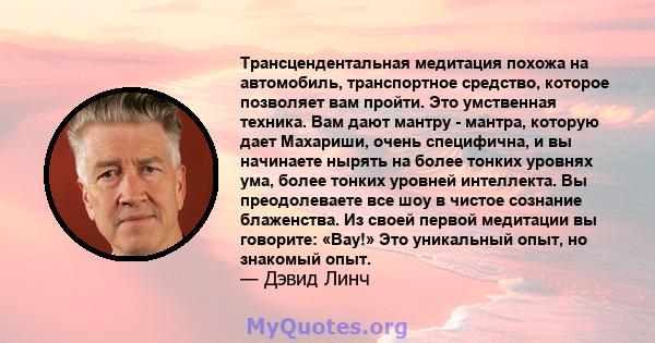 Трансцендентальная медитация похожа на автомобиль, транспортное средство, которое позволяет вам пройти. Это умственная техника. Вам дают мантру - мантра, которую дает Махариши, очень специфична, и вы начинаете нырять на 