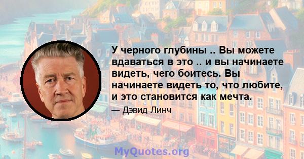 У черного глубины .. Вы можете вдаваться в это .. и вы начинаете видеть, чего боитесь. Вы начинаете видеть то, что любите, и это становится как мечта.