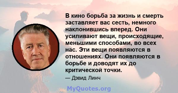 В кино борьба за жизнь и смерть заставляет вас сесть, немного наклонившись вперед. Они усиливают вещи, происходящие, меньшими способами, во всех нас. Эти вещи появляются в отношениях. Они появляются в борьбе и доводят