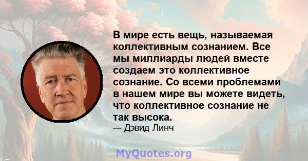 В мире есть вещь, называемая коллективным сознанием. Все мы миллиарды людей вместе создаем это коллективное сознание. Со всеми проблемами в нашем мире вы можете видеть, что коллективное сознание не так высока.