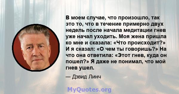 В моем случае, что произошло, так это то, что в течение примерно двух недель после начала медитации гнев уже начал уходить. Моя жена пришла ко мне и сказала: «Что происходит?» И я сказал: «О чем ты говоришь?» На что она 