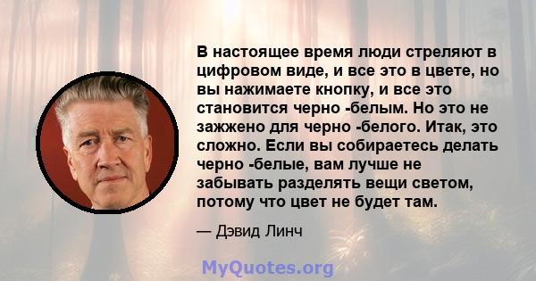 В настоящее время люди стреляют в цифровом виде, и все это в цвете, но вы нажимаете кнопку, и все это становится черно -белым. Но это не зажжено для черно -белого. Итак, это сложно. Если вы собираетесь делать черно