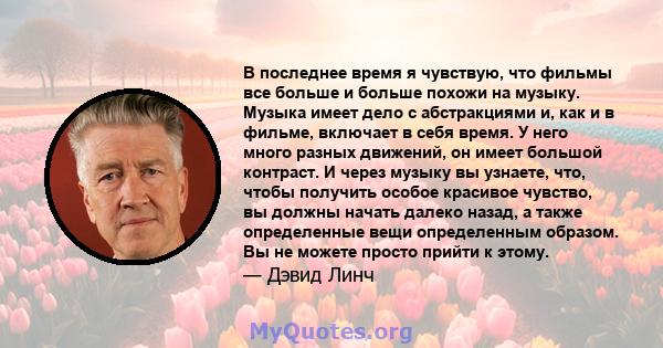 В последнее время я чувствую, что фильмы все больше и больше похожи на музыку. Музыка имеет дело с абстракциями и, как и в фильме, включает в себя время. У него много разных движений, он имеет большой контраст. И через