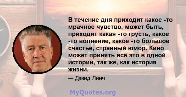 В течение дня приходит какое -то мрачное чувство, может быть, приходит какая -то грусть, какое -то волнение, какое -то большое счастье, странный юмор. Кино может принять все это в одной истории, так же, как история