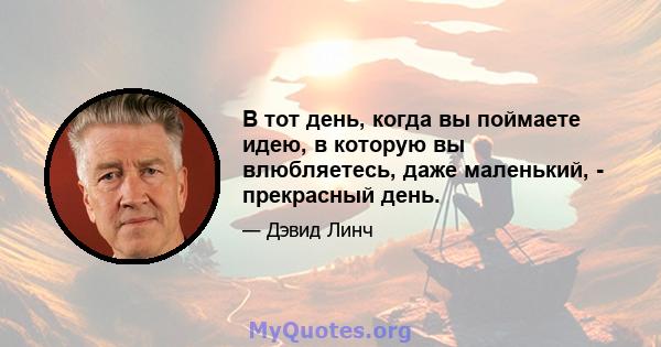 В тот день, когда вы поймаете идею, в которую вы влюбляетесь, даже маленький, - прекрасный день.