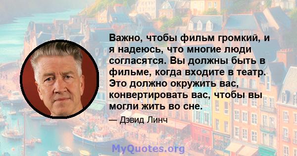 Важно, чтобы фильм громкий, и я надеюсь, что многие люди согласятся. Вы должны быть в фильме, когда входите в театр. Это должно окружить вас, конвертировать вас, чтобы вы могли жить во сне.