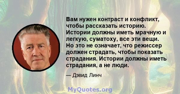 Вам нужен контраст и конфликт, чтобы рассказать историю. Истории должны иметь мрачную и легкую, суматоху, все эти вещи. Но это не означает, что режиссер должен страдать, чтобы показать страдания. Истории должны иметь