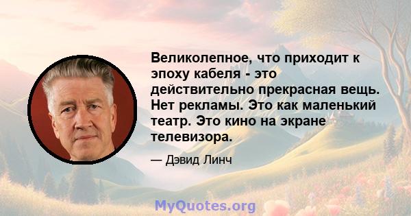 Великолепное, что приходит к эпоху кабеля - это действительно прекрасная вещь. Нет рекламы. Это как маленький театр. Это кино на экране телевизора.