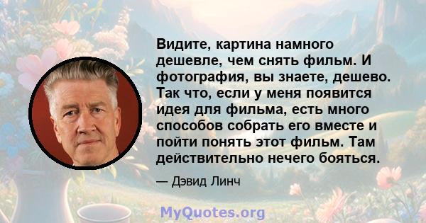 Видите, картина намного дешевле, чем снять фильм. И фотография, вы знаете, дешево. Так что, если у меня появится идея для фильма, есть много способов собрать его вместе и пойти понять этот фильм. Там действительно