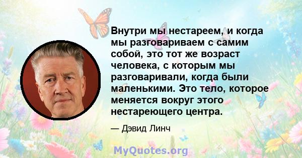 Внутри мы нестареем, и когда мы разговариваем с самим собой, это тот же возраст человека, с которым мы разговаривали, когда были маленькими. Это тело, которое меняется вокруг этого нестареющего центра.