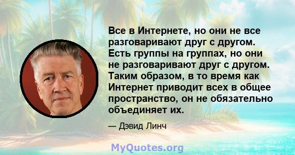 Все в Интернете, но они не все разговаривают друг с другом. Есть группы на группах, но они не разговаривают друг с другом. Таким образом, в то время как Интернет приводит всех в общее пространство, он не обязательно