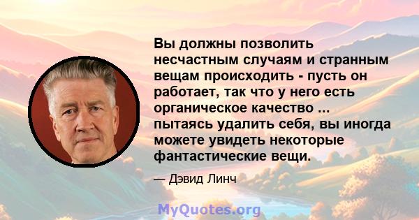 Вы должны позволить несчастным случаям и странным вещам происходить - пусть он работает, так что у него есть органическое качество ... пытаясь удалить себя, вы иногда можете увидеть некоторые фантастические вещи.