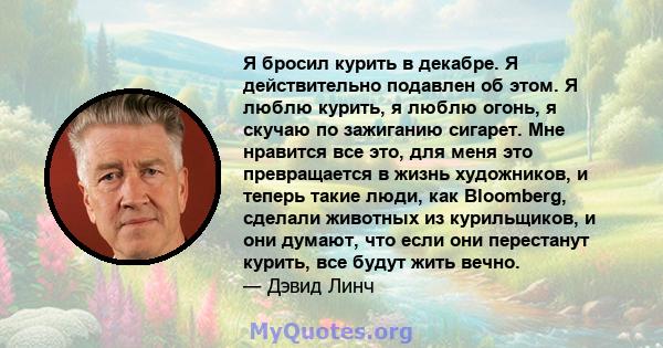 Я бросил курить в декабре. Я действительно подавлен об этом. Я люблю курить, я люблю огонь, я скучаю по зажиганию сигарет. Мне нравится все это, для меня это превращается в жизнь художников, и теперь такие люди, как