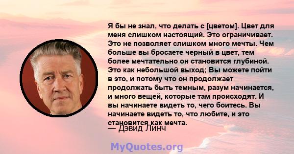 Я бы не знал, что делать с [цветом]. Цвет для меня слишком настоящий. Это ограничивает. Это не позволяет слишком много мечты. Чем больше вы бросаете черный в цвет, тем более мечтательно он становится глубиной. Это как