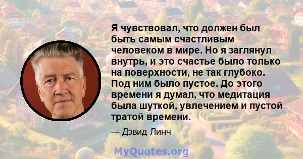 Я чувствовал, что должен был быть самым счастливым человеком в мире. Но я заглянул внутрь, и это счастье было только на поверхности, не так глубоко. Под ним было пустое. До этого времени я думал, что медитация была