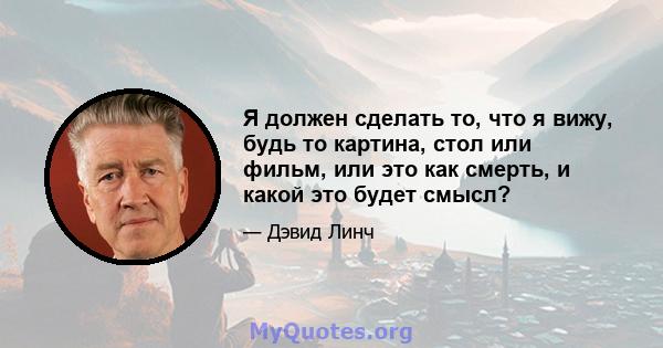 Я должен сделать то, что я вижу, будь то картина, стол или фильм, или это как смерть, и какой это будет смысл?