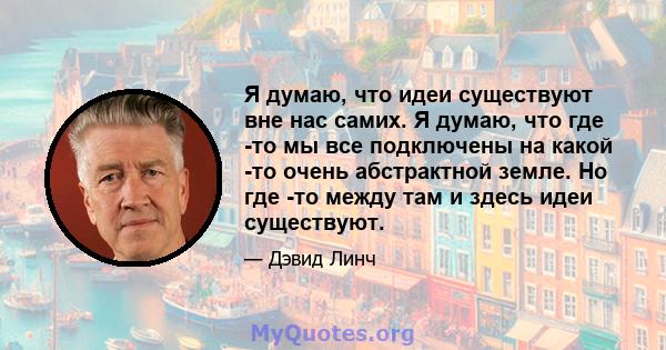 Я думаю, что идеи существуют вне нас самих. Я думаю, что где -то мы все подключены на какой -то очень абстрактной земле. Но где -то между там и здесь идеи существуют.