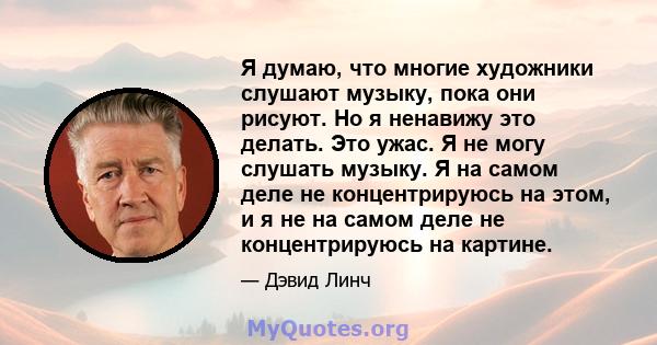 Я думаю, что многие художники слушают музыку, пока они рисуют. Но я ненавижу это делать. Это ужас. Я не могу слушать музыку. Я на самом деле не концентрируюсь на этом, и я не на самом деле не концентрируюсь на картине.