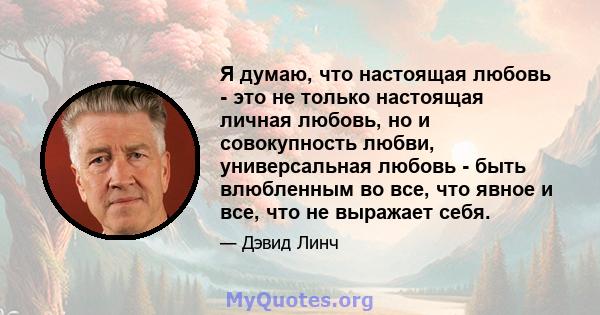 Я думаю, что настоящая любовь - это не только настоящая личная любовь, но и совокупность любви, универсальная любовь - быть влюбленным во все, что явное и все, что не выражает себя.