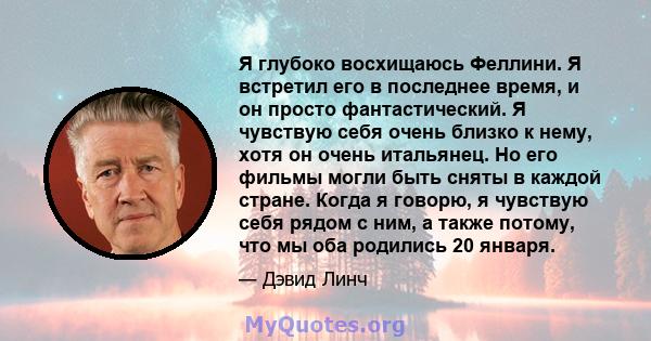 Я глубоко восхищаюсь Феллини. Я встретил его в последнее время, и он просто фантастический. Я чувствую себя очень близко к нему, хотя он очень итальянец. Но его фильмы могли быть сняты в каждой стране. Когда я говорю, я 