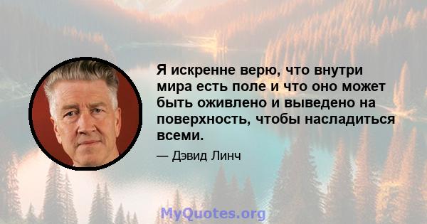 Я искренне верю, что внутри мира есть поле и что оно может быть оживлено и выведено на поверхность, чтобы насладиться всеми.