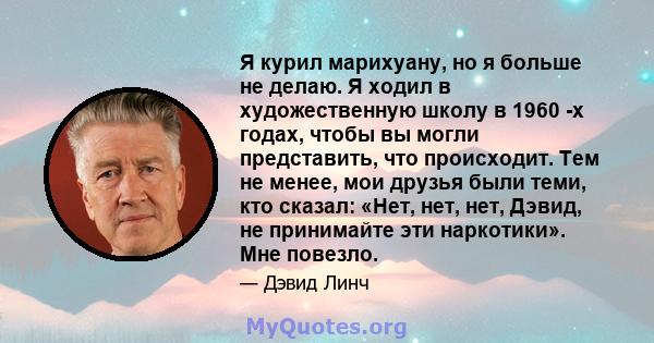 Я курил марихуану, но я больше не делаю. Я ходил в художественную школу в 1960 -х годах, чтобы вы могли представить, что происходит. Тем не менее, мои друзья были теми, кто сказал: «Нет, нет, нет, Дэвид, не принимайте