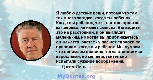 Я люблю детские вещи, потому что там так много загадки, когда ты ребенок. Когда вы ребенок, что -то столь простое, как дерево, не имеет смысла. Вы видите это на расстоянии, и он выглядит маленьким, но когда вы