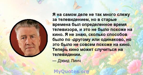 Я на самом деле не так много слежу за телевидением, но в старые времена был определенное время телевизора, и это не было похоже на кино. Я не знаю, сколько способов было по -другому или одинаково, но это было не совсем