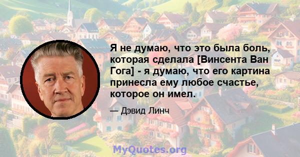 Я не думаю, что это была боль, которая сделала [Винсента Ван Гога] - я думаю, что его картина принесла ему любое счастье, которое он имел.