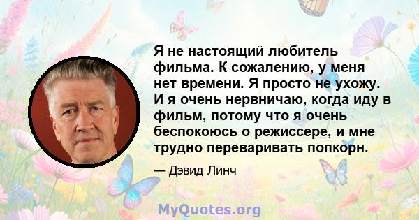 Я не настоящий любитель фильма. К сожалению, у меня нет времени. Я просто не ухожу. И я очень нервничаю, когда иду в фильм, потому что я очень беспокоюсь о режиссере, и мне трудно переваривать попкорн.