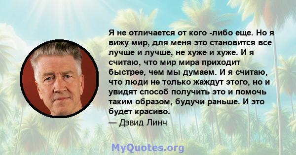 Я не отличается от кого -либо еще. Но я вижу мир, для меня это становится все лучше и лучше, не хуже и хуже. И я считаю, что мир мира приходит быстрее, чем мы думаем. И я считаю, что люди не только жаждут этого, но и