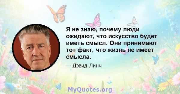 Я не знаю, почему люди ожидают, что искусство будет иметь смысл. Они принимают тот факт, что жизнь не имеет смысла.