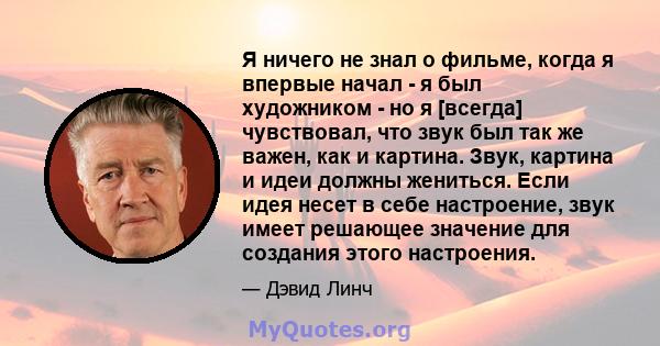 Я ничего не знал о фильме, когда я впервые начал - я был художником - но я [всегда] чувствовал, что звук был так же важен, как и картина. Звук, картина и идеи должны жениться. Если идея несет в себе настроение, звук