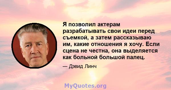 Я позволил актерам разрабатывать свои идеи перед съемкой, а затем рассказываю им, какие отношения я хочу. Если сцена не честна, она выделяется как больной большой палец.