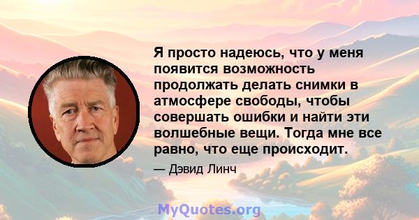 Я просто надеюсь, что у меня появится возможность продолжать делать снимки в атмосфере свободы, чтобы совершать ошибки и найти эти волшебные вещи. Тогда мне все равно, что еще происходит.