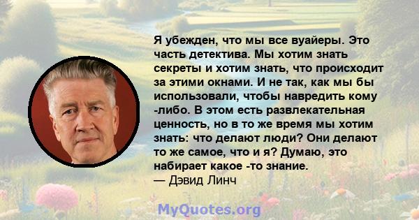 Я убежден, что мы все вуайеры. Это часть детектива. Мы хотим знать секреты и хотим знать, что происходит за этими окнами. И не так, как мы бы использовали, чтобы навредить кому -либо. В этом есть развлекательная